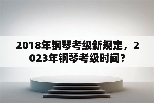 2018年钢琴考级新规定，2023年钢琴考级时间？