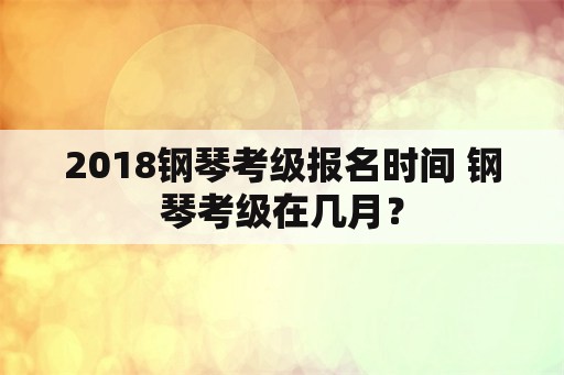 2018钢琴考级报名时间 钢琴考级在几月？