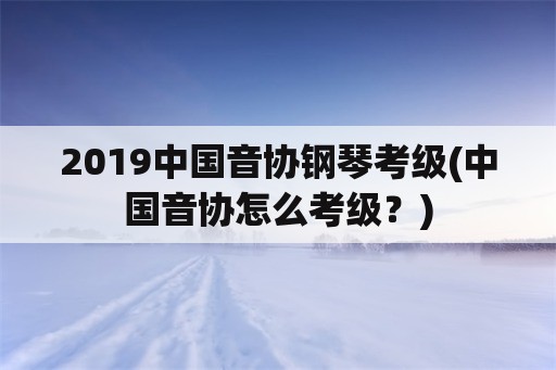 2019中国音协钢琴考级(中国音协怎么考级？)