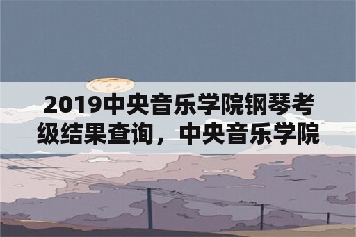 2019中央音乐学院钢琴考级结果查询，中央音乐学院钢琴九级考级？