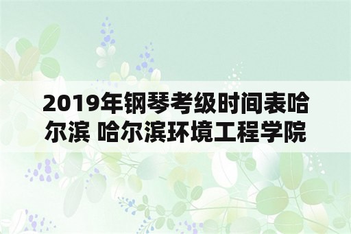 2019年钢琴考级时间表哈尔滨 哈尔滨环境工程学院详情？