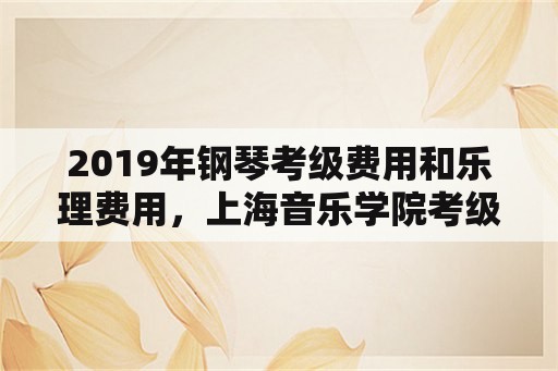 2019年钢琴考级费用和乐理费用，上海音乐学院考级要求？