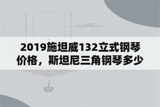 2019施坦威132立式钢琴价格，斯坦尼三角钢琴多少钱？