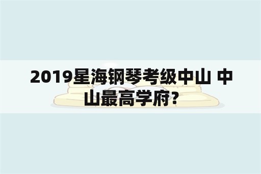 2019星海钢琴考级中山 中山最高学府？