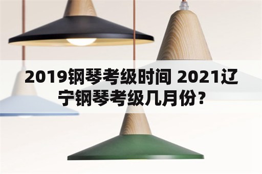 2019钢琴考级时间 2021辽宁钢琴考级几月份？