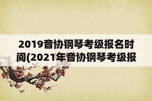 2019音协钢琴考级报名时间(2021年音协钢琴考级报名时间？)