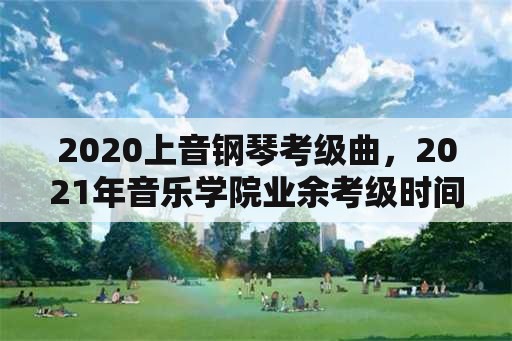 2020上音钢琴考级曲，2021年音乐学院业余考级时间？