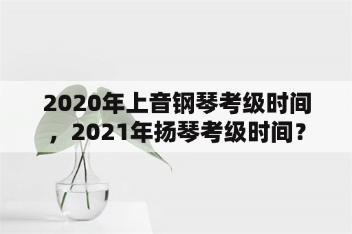 2020年上音钢琴考级时间，2021年扬琴考级时间？