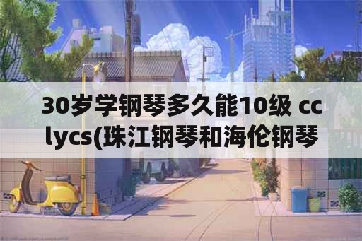 30岁学钢琴多久能10级 cclycs(珠江钢琴和海伦钢琴哪个好？)