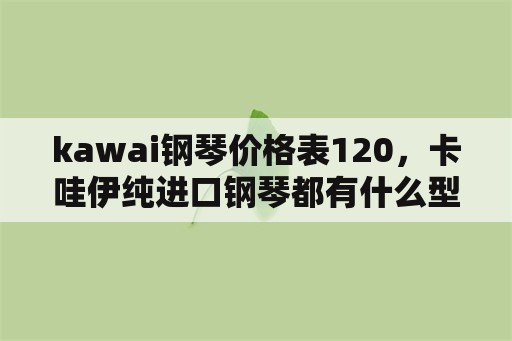 kawai钢琴价格表120，卡哇伊纯进口钢琴都有什么型号都多少钱？