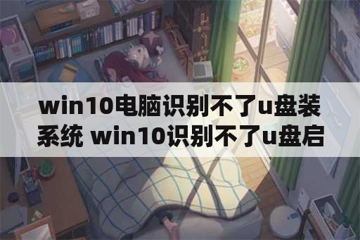 win10电脑识别不了u盘装系统 win10识别不了u盘启动盘