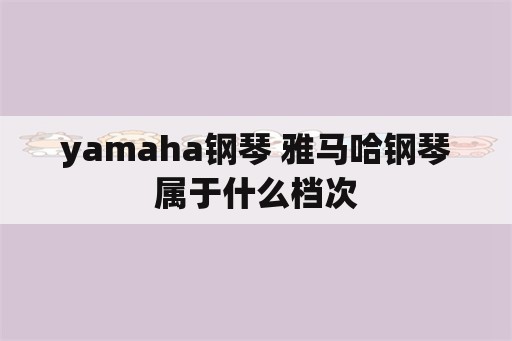 yamaha钢琴 雅马哈钢琴属于什么档次