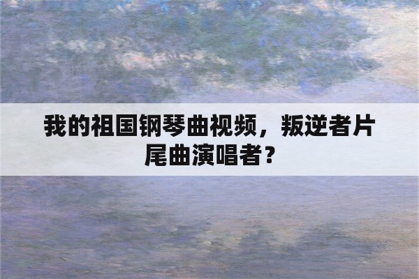 我的祖国钢琴曲视频，叛逆者片尾曲演唱者？