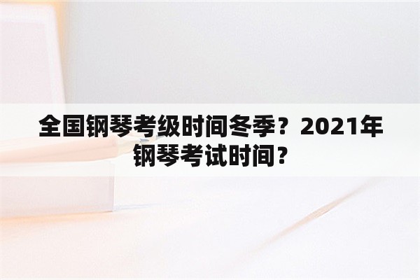 全国钢琴考级时间冬季？2021年钢琴考试时间？