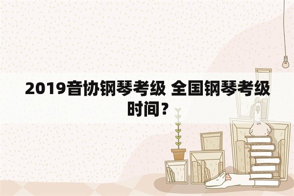 2019音协钢琴考级 全国钢琴考级时间？