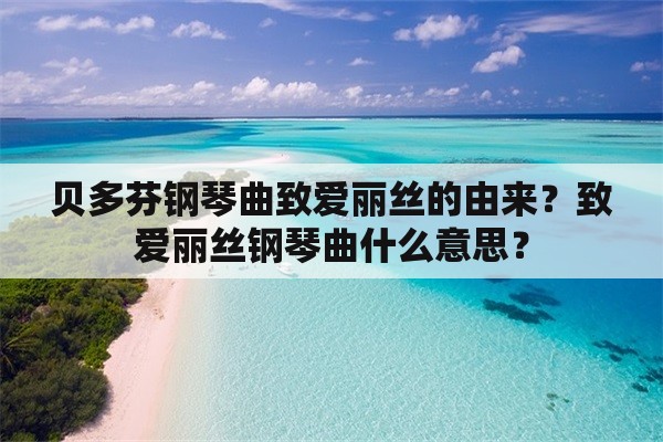 贝多芬钢琴曲致爱丽丝的由来？致爱丽丝钢琴曲什么意思？