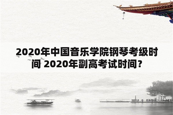 2020年中国音乐学院钢琴考级时间 2020年副高考试时间？