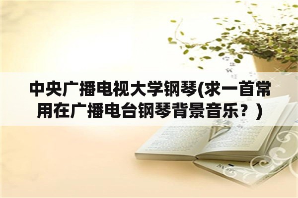 中央广播电视大学钢琴(求一首常用在广播电台钢琴背景音乐？)