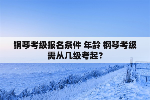 钢琴考级报名条件 年龄 钢琴考级需从几级考起？