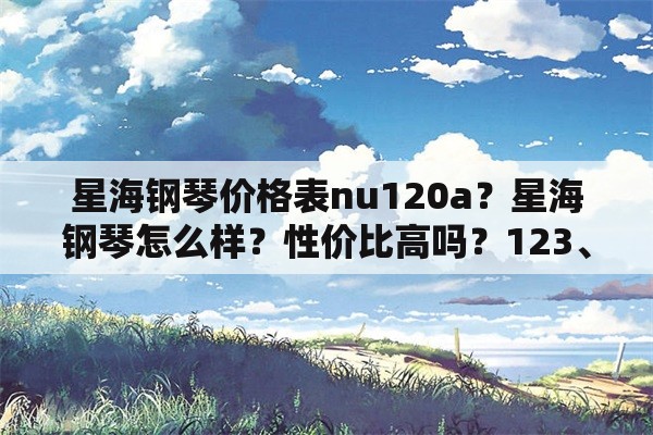 星海钢琴价格表nu120a？星海钢琴怎么样？性价比高吗？123、121、118、120有什么区别？详解！谢谢？