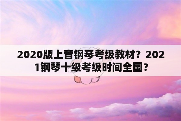 2020版上音钢琴考级教材？2021钢琴十级考级时间全国？