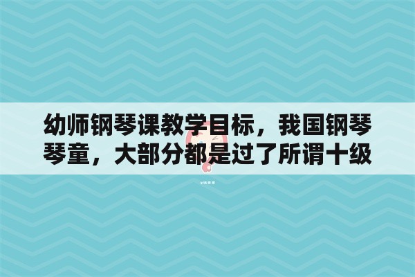 幼师钢琴课教学目标，我国钢琴琴童，大部分都是过了所谓十级，就不再弹琴了，那他们学琴的目的是什么？