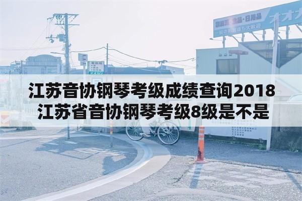 江苏音协钢琴考级成绩查询2018 江苏省音协钢琴考级8级是不是一定要考才能考10级啊？我家7级想直接考10级可以吗？