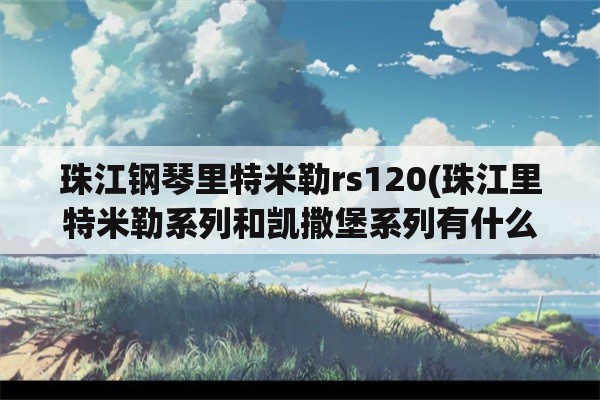 珠江钢琴里特米勒rs120(珠江里特米勒系列和凯撒堡系列有什么区别吗？为什么价格差那么多？)