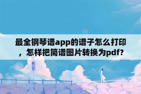 最全钢琴谱app的谱子怎么打印，怎样把简谱图片转换为pdf？