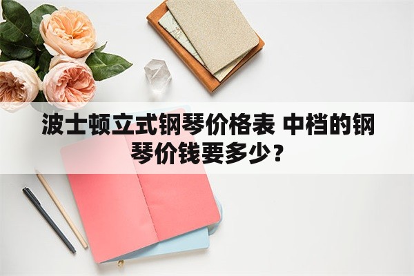 波士顿立式钢琴价格表 中档的钢琴价钱要多少？