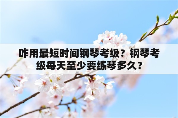 咋用最短时间钢琴考级？钢琴考级每天至少要练琴多久？