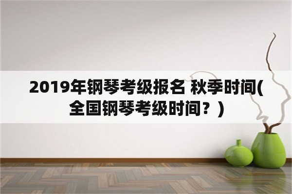 2019年钢琴考级报名 秋季时间(全国钢琴考级时间？)