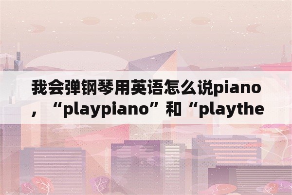 我会弹钢琴用英语怎么说piano，“playpiano”和“playthepiano”的区别是什么？