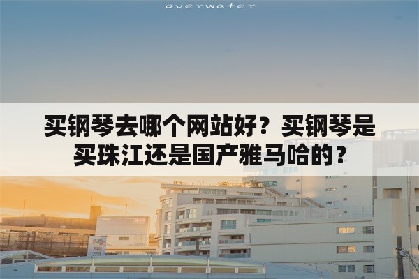 买钢琴去哪个网站好？买钢琴是买珠江还是国产雅马哈的？