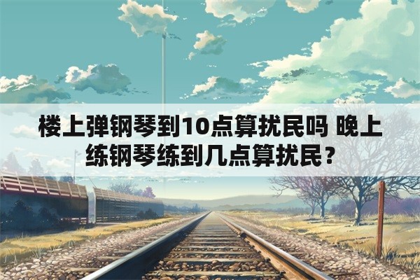 楼上弹钢琴到10点算扰民吗 晚上练钢琴练到几点算扰民？