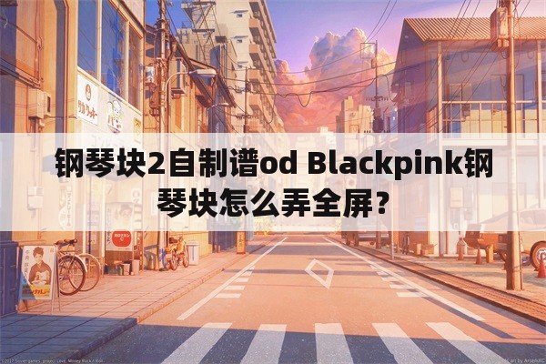 钢琴块2自制谱od Blackpink钢琴块怎么弄全屏？