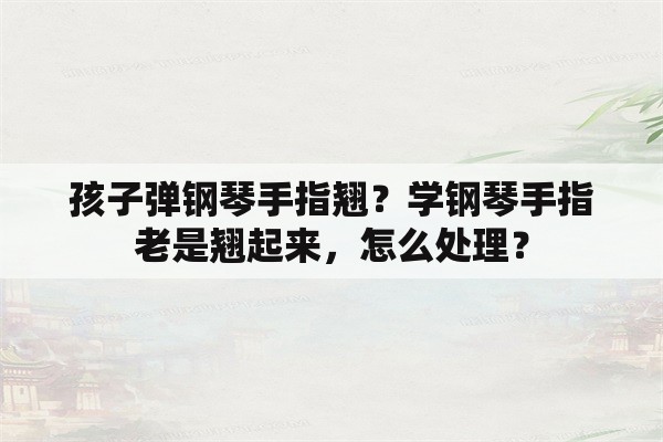 孩子弹钢琴手指翘？学钢琴手指老是翘起来，怎么处理？