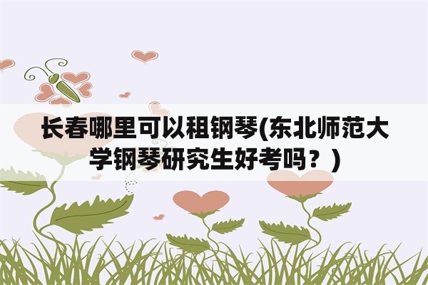 长春哪里可以租钢琴(东北师范大学钢琴研究生好考吗？)