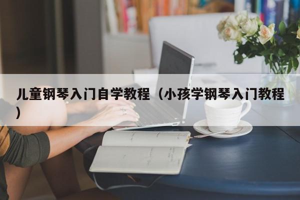 儿童钢琴入门自学教程（小孩学钢琴入门教程）