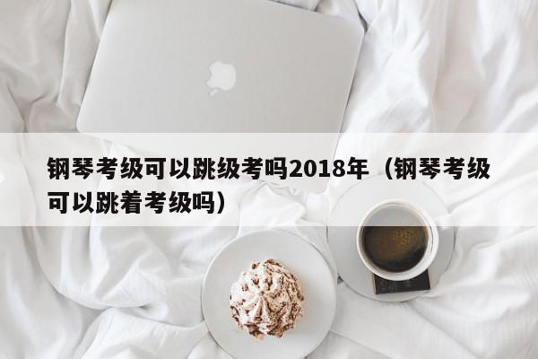 钢琴考级可以跳级考吗2018年（钢琴考级可以跳着考级吗）