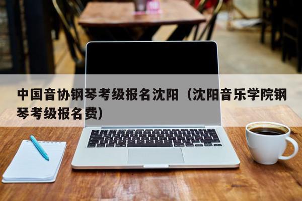 中国音协钢琴考级报名沈阳（沈阳音乐学院钢琴考级报名费）