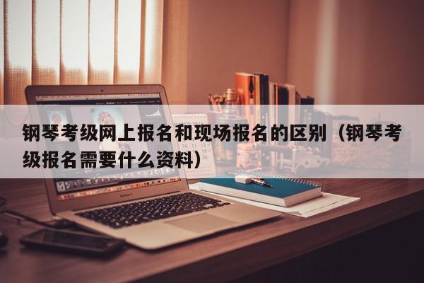 钢琴考级网上报名和现场报名的区别（钢琴考级报名需要什么资料）